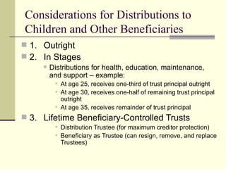 Considerations for Distributions to
Children and Other Beneficiaries
 1. Outright
 2. In Stages
        Distributions for health, education, maintenance,
         and support – example:
           At age 25, receives one-third of trust principal outright
           At age 30, receives one-half of remaining trust principal
            outright
           At age 35, receives remainder of trust principal
 3. Lifetime Beneficiary-Controlled Trusts
           Distribution Trustee (for maximum creditor protection)
           Beneficiary as Trustee (can resign, remove, and replace
            Trustees)
 