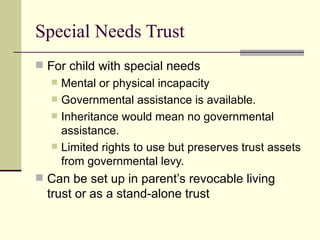 Special Needs Trust
 For child with special needs
     Mental or physical incapacity
     Governmental assistance is available.
     Inheritance would mean no governmental
      assistance.
     Limited rights to use but preserves trust assets
      from governmental levy.
 Can be set up in parent’s revocable living
  trust or as a stand-alone trust
 