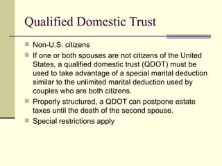 Qualified Domestic Trust
 Non-U.S. citizens
 If one or both spouses are not citizens of the United
  States, a qualified domestic trust (QDOT) must be
  used to take advantage of a special marital deduction
  similar to the unlimited marital deduction used by
  couples who are both citizens.
 Properly structured, a QDOT can postpone estate
  taxes until the death of the second spouse.
 Special restrictions apply
 