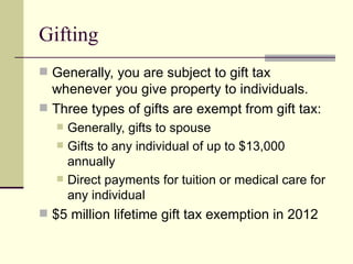 Gifting
 Generally, you are subject to gift tax
  whenever you give property to individuals.
 Three types of gifts are exempt from gift tax:
      Generally, gifts to spouse
      Gifts to any individual of up to $13,000
       annually
      Direct payments for tuition or medical care for
       any individual
 $5 million lifetime gift tax exemption in 2012
 