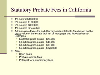 Statutory Probate Fees in California
 4% on first $100,000
 3% on next $100,000
 2% on next $800,000
 1% on next nine million
 Administrator/Executor and Attorney each entitled to fees based on the
  gross value of the estate (not net of mortgages and indebtedness) -
  Examples:
    $500,000 gross estate - $26,000
    $1 million gross estate - $46,000
    $3 million gross estate - $86,000
    $5 million gross estate - $126,000
 Also…
    Court costs
    Probate referee fees
    Potential for extraordinary fees
 