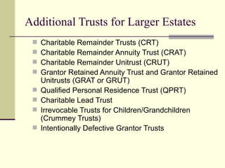 Additional Trusts for Larger Estates
    Charitable Remainder Trusts (CRT)
    Charitable Remainder Annuity Trust (CRAT)
    Charitable Remainder Unitrust (CRUT)
    Grantor Retained Annuity Trust and Grantor Retained
     Unitrusts (GRAT or GRUT)
    Qualified Personal Residence Trust (QPRT)
    Charitable Lead Trust
    Irrevocable Trusts for Children/Grandchildren
     (Crummey Trusts)
    Intentionally Defective Grantor Trusts
 