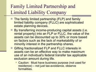 Family Limited Partnership and
Limited Liability Company
 The family limited partnership (FLP) and family
  limited liability company (FLLC) are sophisticated
  estate planning devices.
 By transferring income-producing capital assets (i.e.
  rental property) into an FLP or FLLC, the value of the
  assets can be discounted up to 30% or more based
  on factors such as the lack of marketability of or
  minority interest in the partnership shares.
 Gifting fractionalized FLP and FLLC interests in
  assets can be an effective way to make maximum
  use of an individual’s federal transfer tax applicable
  exclusion amount during life.
      Caution: Must have business purpose (not used for
       residence) – not just tax-avoidance, observe
       formalities.
 
