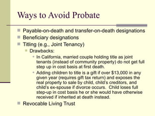 Ways to Avoid Probate
 Payable-on-death and transfer-on-death designations
 Beneficiary designations
 Titling (e.g., Joint Tenancy)
    Drawbacks:
         In California, married couple holding title as joint

          tenants (instead of community property) do not get full
          step up in cost basis at first death.
         Adding children to title is a gift if over $13,000 in any

          given year (requires gift tax return) and exposes the
          real property to sale by child, child’s creditors, and
          child’s ex-spouse if divorce occurs. Child loses full
          step-up in cost basis he or she would have otherwise
          received if inherited at death instead.
 Revocable Living Trust
 