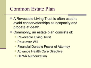 Common Estate Plan
 A Revocable Living Trust is often used to
  avoid conservatorships at incapacity and
  probate at death.
 Commonly, an estate plan consists of:
     Revocable Living Trust
     Pour-over Will
     Financial Durable Power of Attorney
     Advance Health Care Directive
     HIPAA Authorization
 