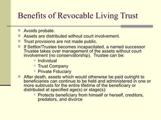 Benefits of Revocable Living Trust
 Avoids probate.
 Assets are distributed without court involvement.
 Trust provisions are not made public.
 If Settlor/Trustee becomes incapacitated, a named successor
  Trustee takes over management of the assets without court
  involvement (no conservatorship). Trustee can be:
         Individual

         Trust Company

         Private Fiduciary

 After death, assets which would otherwise be paid outright to
  beneficiaries can continue to be held and administered in one or
  more subtrusts for the entire lifetime of the beneficiary or
  distributed at specified age(s) or stage(s):
         Protects beneficiary from himself or herself, creditors,

           predators, and divorce
 