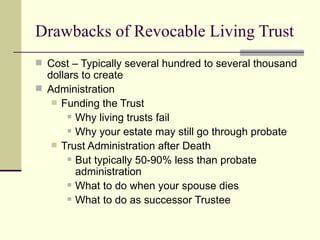 Drawbacks of Revocable Living Trust
 Cost – Typically several hundred to several thousand
  dollars to create
 Administration
    Funding the Trust
        Why living trusts fail

        Why your estate may still go through probate

    Trust Administration after Death
        But typically 50-90% less than probate

         administration
        What to do when your spouse dies

        What to do as successor Trustee
 