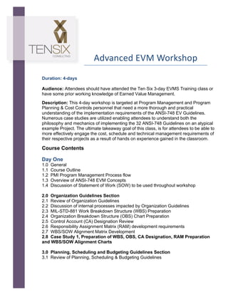  

Advanced	
  EVM	
  Workshop	
  
	
  
	
  

	
  

	
  

	
  

Duration: 4-days
Audience: Attendees should have attended the Ten Six 3-day EVMS Training class or
have some prior working knowledge of Earned Value Management.
Description: This 4-day workshop is targeted at Program Management and Program
Planning & Cost Controls personnel that need a more thorough and practical
understanding of the implementation requirements of the ANSI-748 EV Guidelines.
Numerous case studies are utilized enabling attendees to understand both the
philosophy and mechanics of implementing the 32 ANSI-748 Guidelines on an atypical
example Project. The ultimate takeaway goal of this class, is for attendees to be able to
more effectively engage the cost, schedule and technical management requirements of
their respective projects as a result of hands on experience gained in the classroom.

Course Contents
	
  

Day One
1.0
1.1
1.2
1.3
1.4

General
Course Outline
PMI Program Management Process flow
Overview of ANSI-748 EVM Concepts
Discussion of Statement of Work (SOW) to be used throughout workshop

2.0 Organization Guidelines Section
2.1 Review of Organization Guidelines
2.2 Discussion of internal processes impacted by Organization Guidelines
2.3 MIL-STD-881 Work Breakdown Structure (WBS) Preparation
2.4 Organization Breakdown Structure (OBS) Chart Preparation
2.5 Control Account (CA) Designation Review
2.6 Responsibility Assignment Matrix (RAM) development requirements
2.7 WBS/SOW Alignment Matrix Development
2.8 Case Study 1, Preparation of WBS, OBS, CA Designation, RAM Preparation
and WBS/SOW Alignment Charts
3.0 Planning, Scheduling and Budgeting Guidelines Section
3.1 Review of Planning, Scheduling & Budgeting Guidelines

 