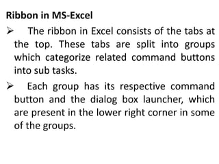 Ribbon in MS-Excel
 The ribbon in Excel consists of the tabs at
the top. These tabs are split into groups
which categorize related command buttons
into sub tasks.
 Each group has its respective command
button and the dialog box launcher, which
are present in the lower right corner in some
of the groups.
 