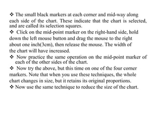  The small black markers at each corner and mid-way along
each side of the chart. These indicate that the chart is selected,
and are called its selection squares.
 Click on the mid-point marker on the right-hand side, hold
down the left mouse button and drag the mouse to the right
about one inch(3cm), then release the mouse. The width of
the chart will have increased.
 Now practice the same operation on the mid-point marker of
each of the other sides of the chart.
 Now try the above, but this time on one of the four corner
markers. Note that when you use these techniques, the whole
chart changes in size, but it retains its original proportions.
 Now use the same technique to reduce the size of the chart.
 