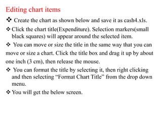 Editing chart items
 Create the chart as shown below and save it as cash4.xls.
Click the chart title(Expenditure). Selection markers(small
black squares) will appear around the selected item.
 You can move or size the title in the same way that you can
move or size a chart. Click the title box and drag it up by about
one inch (3 cm), then release the mouse.
 You can format the title by selecting it, then right clicking
and then selecting “Format Chart Title” from the drop down
menu.
You will get the below screen.
 