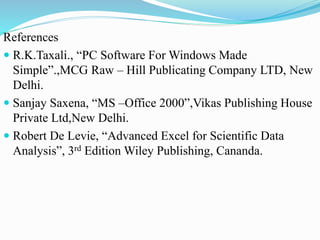 References
 R.K.Taxali., “PC Software For Windows Made
Simple”.,MCG Raw – Hill Publicating Company LTD, New
Delhi.
 Sanjay Saxena, “MS –Office 2000”,Vikas Publishing House
Private Ltd,New Delhi.
 Robert De Levie, “Advanced Excel for Scientific Data
Analysis”, 3rd Edition Wiley Publishing, Cananda.
 