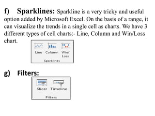 f) Sparklines: Sparkline is a very tricky and useful
option added by Microsoft Excel. On the basis of a range, it
can visualize the trends in a single cell as charts. We have 3
different types of cell charts:- Line, Column and Win/Loss
chart.
g) Filters:
 