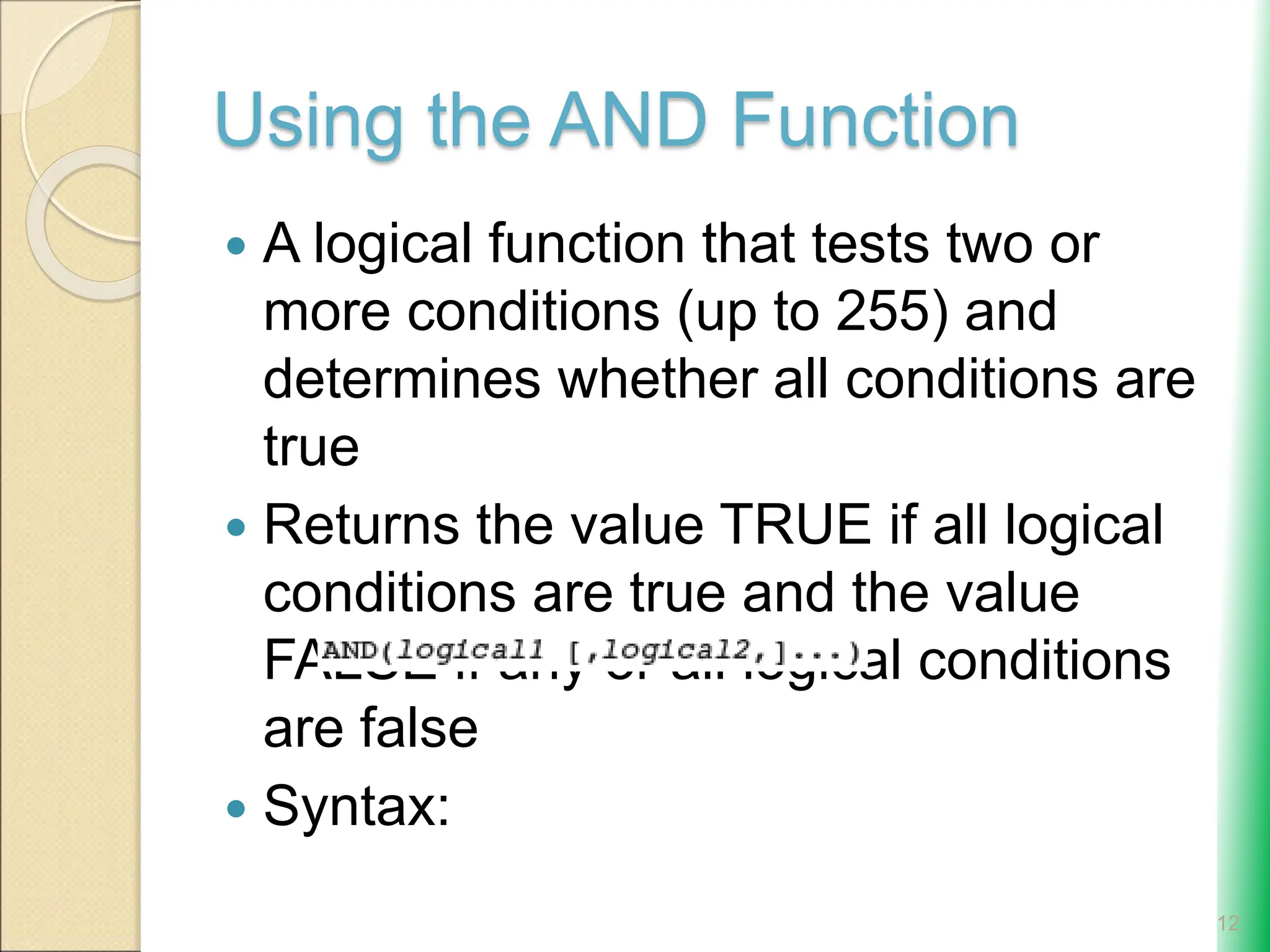 Using the AND Function
 A logical function that tests two or
more conditions (up to 255) and
determines whether all conditions are
true
 Returns the value TRUE if all logical
conditions are true and the value
FALSE if any or all logical conditions
are false
 Syntax:
12
 
