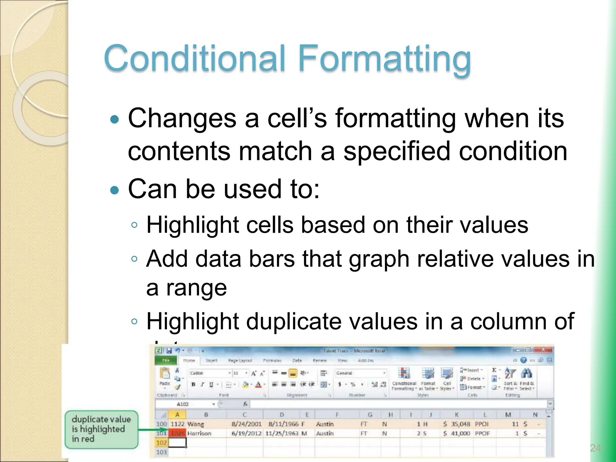 Conditional Formatting
 Changes a cell’s formatting when its
contents match a specified condition
 Can be used to:
◦ Highlight cells based on their values
◦ Add data bars that graph relative values in
a range
◦ Highlight duplicate values in a column of
data
24
 