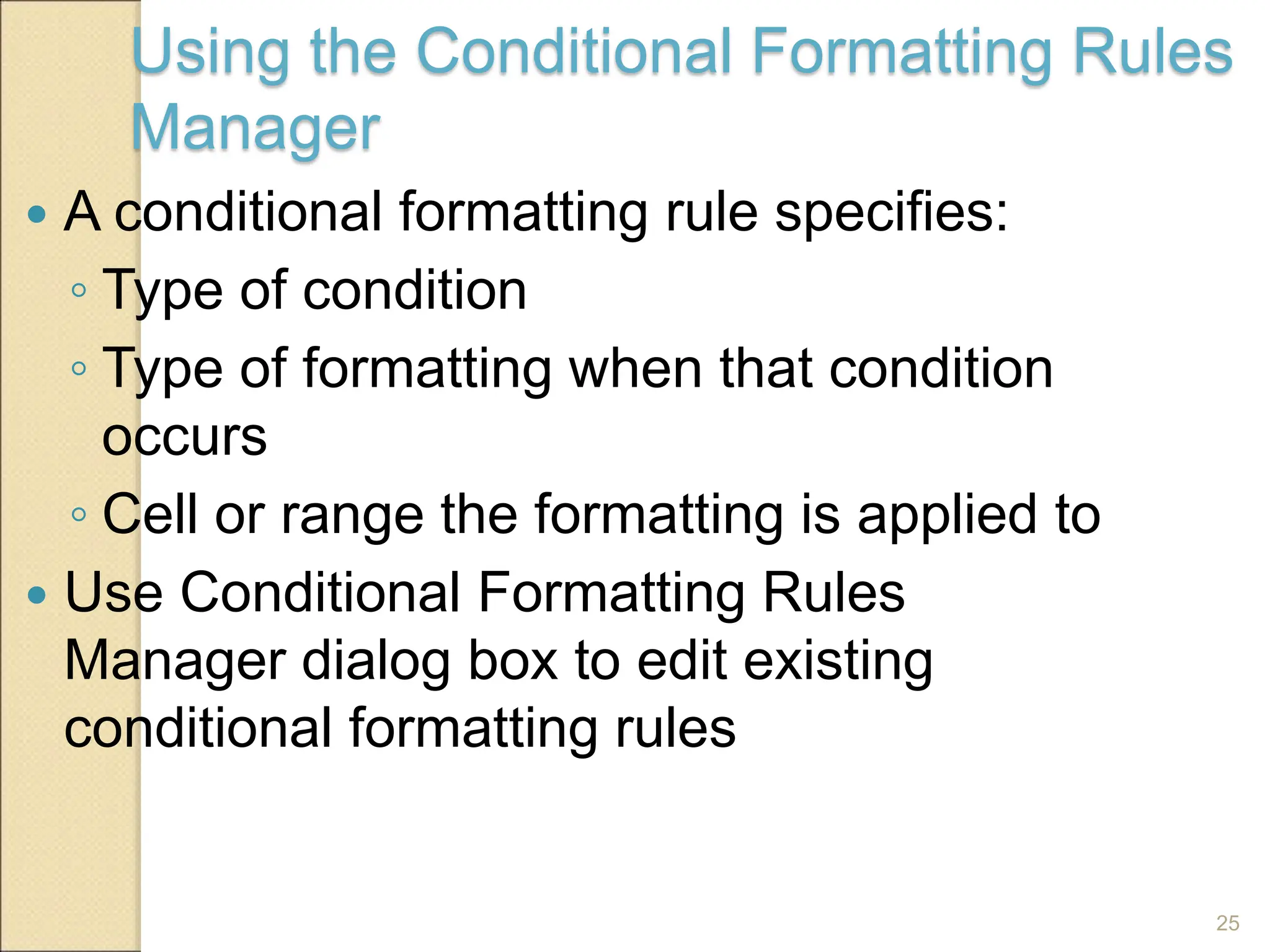 25
Using the Conditional Formatting Rules
Manager
 A conditional formatting rule specifies:
◦ Type of condition
◦ Type of formatting when that condition
occurs
◦ Cell or range the formatting is applied to
 Use Conditional Formatting Rules
Manager dialog box to edit existing
conditional formatting rules
 