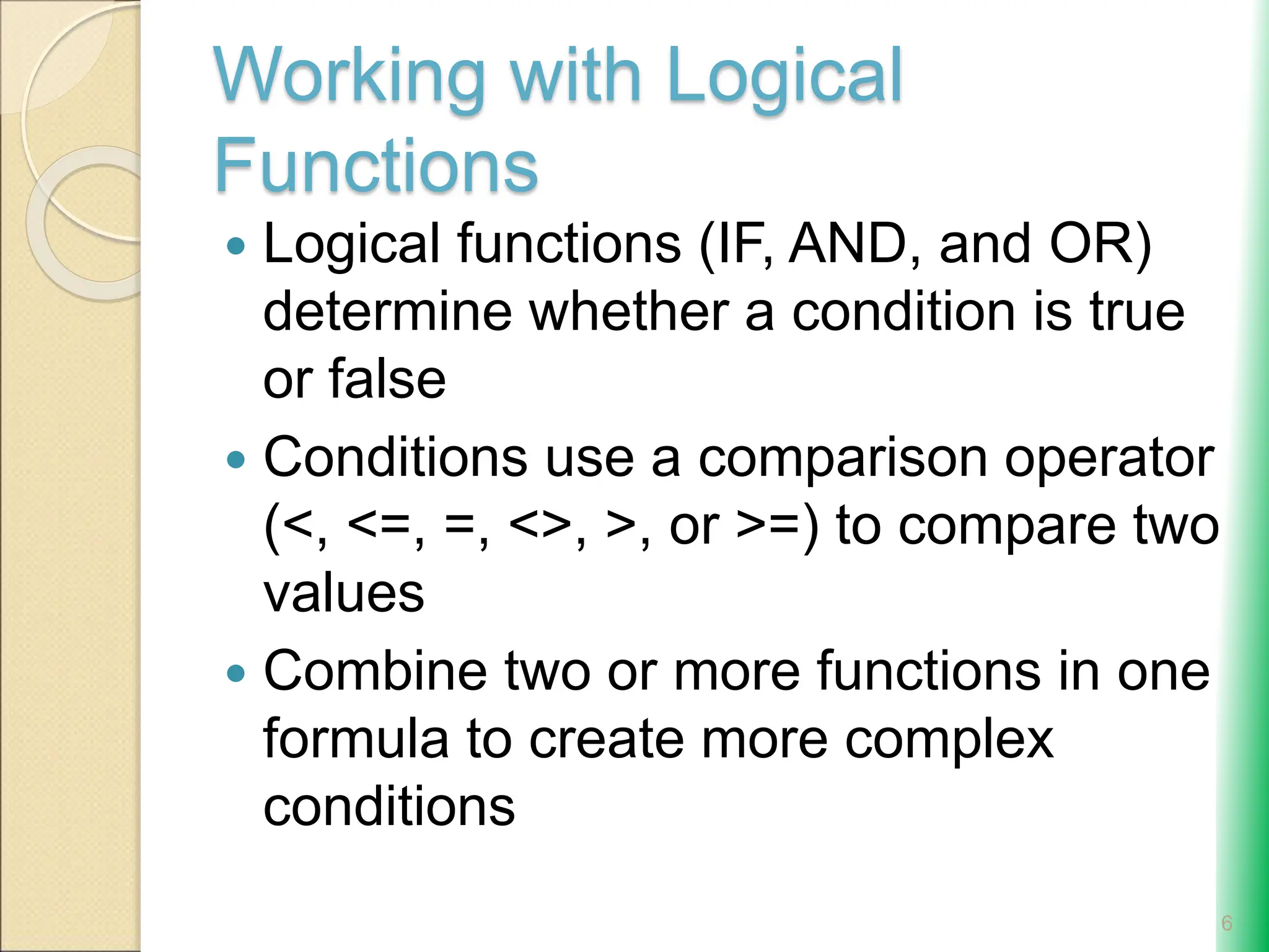 Working with Logical
Functions
 Logical functions (IF, AND, and OR)
determine whether a condition is true
or false
 Conditions use a comparison operator
(<, <=, =, <>, >, or >=) to compare two
values
 Combine two or more functions in one
formula to create more complex
conditions
6
 
