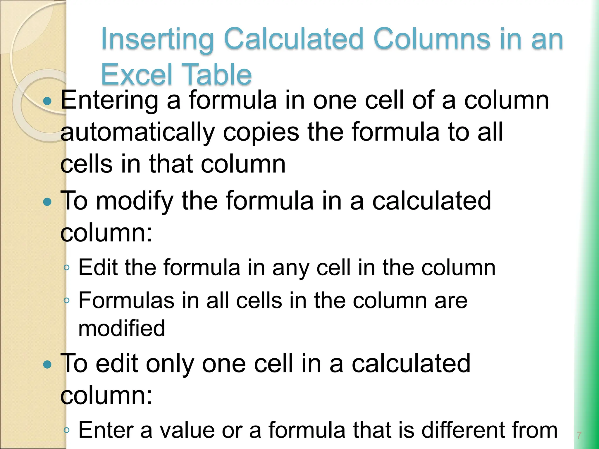 Inserting Calculated Columns in an
Excel Table
 Entering a formula in one cell of a column
automatically copies the formula to all
cells in that column
 To modify the formula in a calculated
column:
◦ Edit the formula in any cell in the column
◦ Formulas in all cells in the column are
modified
 To edit only one cell in a calculated
column:
◦ Enter a value or a formula that is different from 7
 
