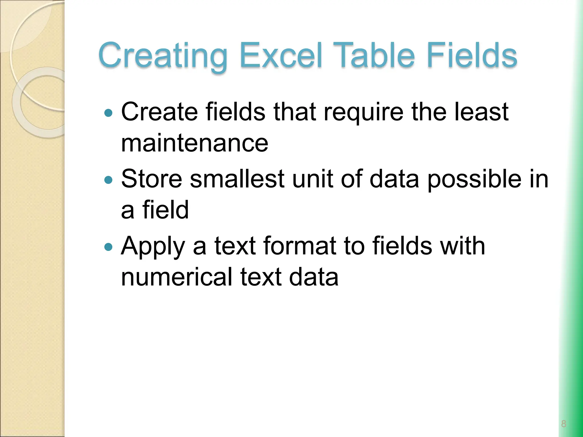 Creating Excel Table Fields
 Create fields that require the least
maintenance
 Store smallest unit of data possible in
a field
 Apply a text format to fields with
numerical text data
8
 