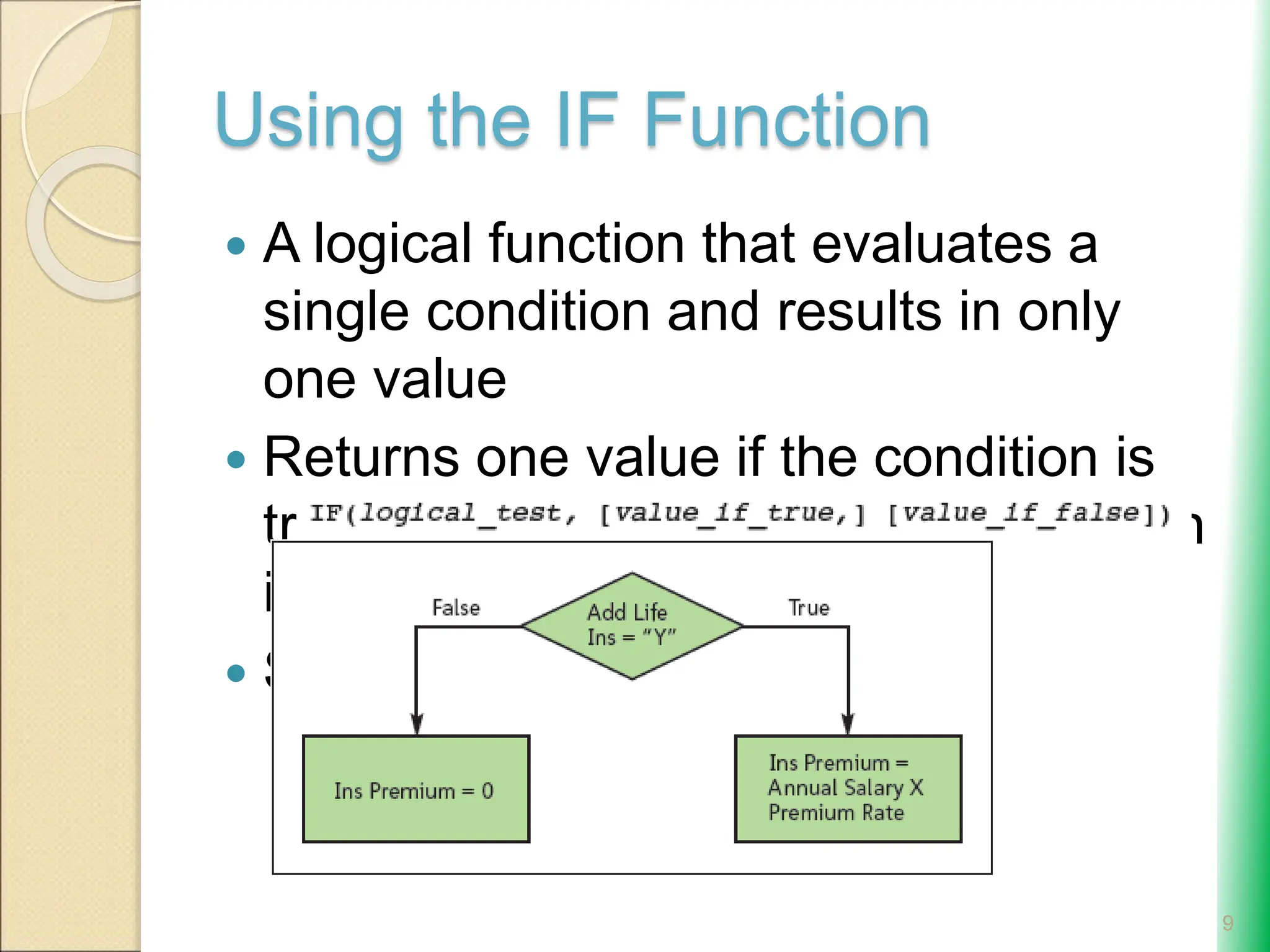 Using the IF Function
 A logical function that evaluates a
single condition and results in only
one value
 Returns one value if the condition is
true and another value if the condition
is false
 Syntax:
9
 