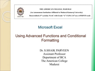 Microsoft Excel
Using Advanced Functions and Conditional
Formatting
THE AMERICAN COLLEGE, MADURAI
(An Autonomous Institution Affiliated to Madurai Kamaraj University)
Reaccredited (3rd cycle)by NAAC with Grade “A” CGPA-3.47 on a 4-POINTS scale
Dr. S.SHAIK PARVEEN
Assistant Professor
Department of BCA
The American College
Madurai
 