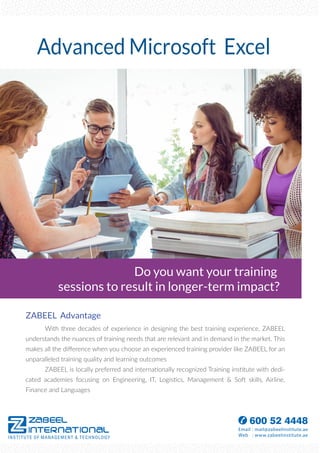 ZABEEL Advantage
With three decades of experience in designing the best training experience, ZABEEL
understands the nuances of training needs that are relevant and in demand in the market. This
makes all the diﬀerence when you choose an experienced training provider like ZABEEL for an
unparalleled training quality and learning outcomes
ZABEEL is locally preferred and internationally recognized Training institute with dedi-
cated academies focusing on Engineering, IT, Logistics, Management & Soft skills, Airline,
Finance and Languages
Do you want your training
sessions to result in longer-term impact?
Advanced Microsoft Excel
 
