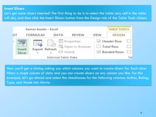 10
Insert Slicers
Let’s get some slicers inserted! The first thing to do is to select the table (any cell in the table
will do), and then click the Insert Slicers button from the Design tab of the Table Tools ribbon.
Now you’ll get a dialog asking you which columns you want to create slicers for. Each slicer
filters a single column of data and you can create slicers on any column you like. For this
example, let’s go ahead and select the checkboxes for the following columns: Author, Rating,
Type, and Made into Movie.
 