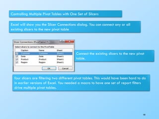 Controlling Multiple Pivot Tables with One Set of Slicers
Excel will show you the Slicer Connections dialog. You can connect any or all
existing slicers to the new pivot table
Connect the existing slicers to the new pivot
table.
four slicers are ﬁltering two different pivot tables. This would have been hard to do
in earlier versions of Excel. You needed a macro to have one set of report ﬁlters
drive multiple pivot tables.
100
 
