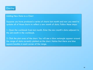 Charting
Adding New Data to a Chart
Suppose you have produced a series of charts last month and now you need to
update all of those charts to reﬂect a new month of data. Follow these steps:
1. Open the workbook from last month. Enter the new month’s data adjacent to
the old month in the workbook.
2. Click the plot area of the chart. You will see a blue rectangle appear around
the range of data currently plotted on the chart. Notice that there are blue
square handles in each corner of the range.
103
 