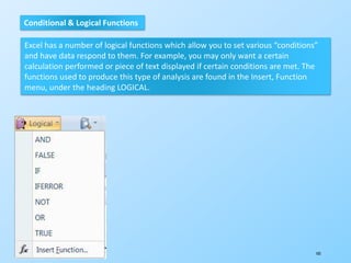 105
Conditional & Logical Functions
Excel has a number of logical functions which allow you to set various “conditions”
and have data respond to them. For example, you may only want a certain
calculation performed or piece of text displayed if certain conditions are met. The
functions used to produce this type of analysis are found in the Insert, Function
menu, under the heading LOGICAL.
 