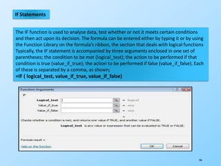 106
If Statements
The IF function is used to analyse data, test whether or not it meets certain conditions
and then act upon its decision. The formula can be entered either by typing it or by using
the Function Library on the formula’s ribbon, the section that deals with logical functions
Typically, the IF statement is accompanied by three arguments enclosed in one set of
parentheses; the condition to be met (logical_test); the action to be performed if that
condition is true (value_if_true); the action to be performed if false (value_if_false). Each
of these is separated by a comma, as shown;
=IF ( logical_test, value_if_true, value_if_false)
 