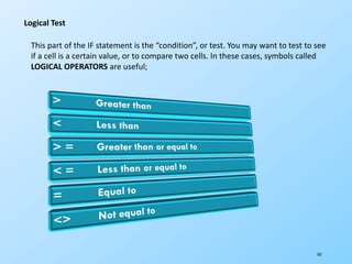 107
Logical Test
This part of the IF statement is the “condition”, or test. You may want to test to see
if a cell is a certain value, or to compare two cells. In these cases, symbols called
LOGICAL OPERATORS are useful;
 