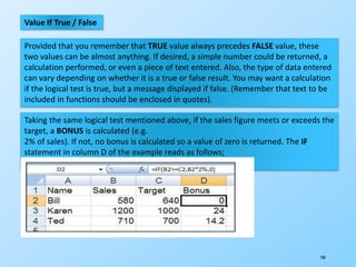 108
Value If True / False
Provided that you remember that TRUE value always precedes FALSE value, these
two values can be almost anything. If desired, a simple number could be returned, a
calculation performed, or even a piece of text entered. Also, the type of data entered
can vary depending on whether it is a true or false result. You may want a calculation
if the logical test is true, but a message displayed if false. (Remember that text to be
included in functions should be enclosed in quotes).
Taking the same logical test mentioned above, if the sales figure meets or exceeds the
target, a BONUS is calculated (e.g.
2% of sales). If not, no bonus is calculated so a value of zero is returned. The IF
statement in column D of the example reads as follows;
=IF(B2>=C2,B2*2%,0)
 