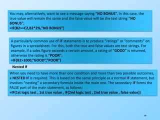 109
You may, alternatively, want to see a message saying “NO BONUS”. In this case, the
true value will remain the same and the false value will be the text string “NO
BONUS”;
=IF(B2>=C2,B2*2%,”NO BONUS”)
A particularly common use of IF statements is to produce “ratings” or “comments” on
figures in a spreadsheet. For this, both the true and false values are text strings. For
example, if a sales figure exceeds a certain amount, a rating of “GOOD” is returned,
otherwise the rating is “POOR”;
=IF(B2>1000,”GOOD”,”POOR”)
Nested If
When you need to have more than one condition and more than two possible outcomes,
a NESTED IF is required. This is based on the same principle as a normal IF statement, but
involves “nesting” a secondary formula inside the main one. The secondary IF forms the
FALSE part of the main statement, as follows;
=IF(1st logic test , 1st true value , IF(2nd logic test , 2nd true value , false value))
 