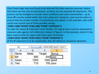 110
Only if both logic tests are found to be false will the false value be returned. Notice
that there are two sets of parentheses, as there are two separate IF statements. This
process can be enlarged to include more conditions and more eventualities - up to
seven IF’s can be nested within the main statement. However, care must be taken to
ensure that the correct number of parentheses are added. In the example, sales staff
could now receive one of three possible ratings;
=IF(B2>1000,”GOOD”,IF(B2<600,”POOR”,”AVERAGE”))
To make the above IF statement more flexible, the logical tests could be amended to
measure sales against cell references instead of figures. In the example, column E has
been used to hold the upper and lower sales thresholds.
=IF(B2>$E$2,”GOOD”,IF(B2<$E$3,”POOR”,”AVERAGE”))
(If the IF statement is to be copied later, this cell reference should be absolute).
 
