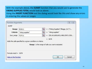 113
With the example above, the SUMIF function that you would use to generate the
VIKING SUPPLIES TOTAL would look as above.
Using the INSERT FUNCTION tool the dialog would look like this and show any errors
in entering the values or ranges
 
