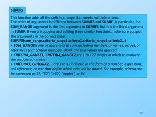 114
SUMIFS
This function adds all the cells in a range that meets multiple criteria.
The order of arguments is different between SUMIFS and SUMIF. In particular, the
SUM_RANGE argument is the first argument in SUMIFS, but it is the third argument
in SUMIF. If you are copying and editing these similar functions, make sure you put
the arguments in the correct order.
SUMIFS(sum_range,criteria_range1,criteria1,criteria_range2,criteria2…)
• SUM_RANGEis one or more cells to sum, including numbers or names, arrays, or
references that contain numbers. Blank and text values are ignored.
• CRITERIA_RANGE1, CRITERIA_RANGE2,are 1 to 127 ranges in which to evaluate
the associated criteria.
• CRITERIA1, CRITERIA2, …are 1 to 127 criteria in the form of a number, expression,
cell reference, or text that define which cells will be added. For example, criteria can
be expressed as 32, “32”, “>32”, “apples”, or B4.
 