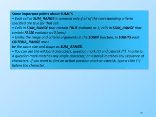 115
Some important points about SUMIFS
• Each cell in SUM_RANGE is summed only if all of the corresponding criteria
specified are true for that cell.
• Cells in SUM_RANGE that contain TRUE evaluate as 1; cells in SUM_RANGE that
contain FALSE evaluate as 0 (zero).
• Unlike the range and criteria arguments in the SUMIF function, in SUMIFS each
CRITERIA_RANGE must
be the same size and shape as SUM_RANGE.
• You can use the wildcard characters, question mark (?) and asterisk (*), in criteria.
A question mark matches any single character; an asterisk matches any sequence of
characters. If you want to find an actual question mark or asterisk, type a tilde (~)
before the character.
 