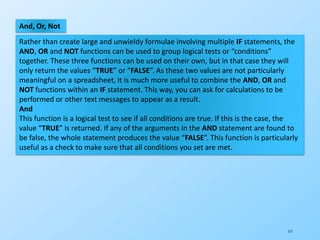 117
And, Or, Not
Rather than create large and unwieldy formulae involving multiple IF statements, the
AND, OR and NOT functions can be used to group logical tests or “conditions”
together. These three functions can be used on their own, but in that case they will
only return the values “TRUE” or “FALSE”. As these two values are not particularly
meaningful on a spreadsheet, it is much more useful to combine the AND, OR and
NOT functions within an IF statement. This way, you can ask for calculations to be
performed or other text messages to appear as a result.
And
This function is a logical test to see if all conditions are true. If this is the case, the
value “TRUE” is returned. If any of the arguments in the AND statement are found to
be false, the whole statement produces the value “FALSE”. This function is particularly
useful as a check to make sure that all conditions you set are met.
 