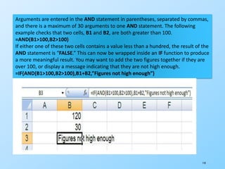 118
Arguments are entered in the AND statement in parentheses, separated by commas,
and there is a maximum of 30 arguments to one AND statement. The following
example checks that two cells, B1 and B2, are both greater than 100.
=AND(B1>100,B2>100)
If either one of these two cells contains a value less than a hundred, the result of the
AND statement is “FALSE.” This can now be wrapped inside an IF function to produce
a more meaningful result. You may want to add the two figures together if they are
over 100, or display a message indicating that they are not high enough.
=IF(AND(B1>100,B2>100),B1+B2,”Figures not high enough”)
 