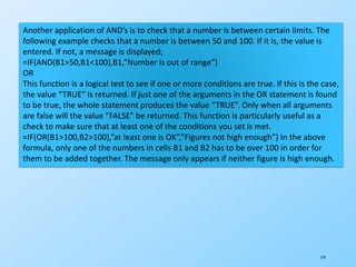 119
Another application of AND’s is to check that a number is between certain limits. The
following example checks that a number is between 50 and 100. If it is, the value is
entered. If not, a message is displayed;
=IF(AND(B1>50,B1<100),B1,”Number is out of range”)
OR
This function is a logical test to see if one or more conditions are true. If this is the case,
the value “TRUE” is returned. If just one of the arguments in the OR statement is found
to be true, the whole statement produces the value “TRUE”. Only when all arguments
are false will the value “FALSE” be returned. This function is particularly useful as a
check to make sure that at least one of the conditions you set is met.
=IF(OR(B1>100,B2>100),”at least one is OK”,”Figures not high enough”) In the above
formula, only one of the numbers in cells B1 and B2 has to be over 100 in order for
them to be added together. The message only appears if neither figure is high enough.
 