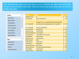 12
That will create the slicers and drop them in your workbook. Go ahead and drag them
all next to the left side of the table. You’ll now have some basic slicers that you can use
to filter the table.
 