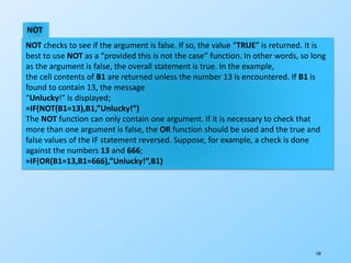 120
NOT
NOT checks to see if the argument is false. If so, the value “TRUE” is returned. It is
best to use NOT as a “provided this is not the case” function. In other words, so long
as the argument is false, the overall statement is true. In the example,
the cell contents of B1 are returned unless the number 13 is encountered. If B1 is
found to contain 13, the message
“Unlucky!” is displayed;
=IF(NOT(B1=13),B1,”Unlucky!”)
The NOT function can only contain one argument. If it is necessary to check that
more than one argument is false, the OR function should be used and the true and
false values of the IF statement reversed. Suppose, for example, a check is done
against the numbers 13 and 666;
=IF(OR(B1=13,B1=666),”Unlucky!”,B1)
 