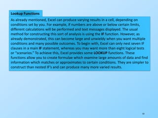 122
Lookup Functions
As already mentioned, Excel can produce varying results in a cell, depending on
conditions set by you. For example, if numbers are above or below certain limits,
different calculations will be performed and text messages displayed. The usual
method for constructing this sort of analysis is using the IF function. However, as
already demonstrated, this can become large and unwieldy when you want multiple
conditions and many possible outcomes. To begin with, Excel can only nest seven IF
clauses in a main IF statement, whereas you may want more than eight logical tests
or “scenarios.” To achieve this, Excel provides some LOOKUP functions. These
functions allow you to create formulae which examine large amounts of data and find
information which matches or approximates to certain conditions. They are simpler to
construct than nested IF’s and can produce many more varied results.
 