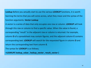 123
Lookup Before you actually start to use the various LOOKUP functions, it is worth
learning the terms that you will come across, what they mean and the syntax of the
function arguments. Vector Lookup
A vector is a series of data that only occupies one row or column. LOOKUP will look
through this row or column to find a specific value. When the value is found, a
corresponding “result” in the adjacent row or column is returned. For example,
column D of a spreadsheet may contain figures, and the adjacent column E contains
corresponding text. LOOKUP will search for the requested figure in column D and
return the corresponding text from column E.
The syntax for LOOKUP is as follows;
=LOOKUP( lookup_value , lookup_vector , result_vector )
 