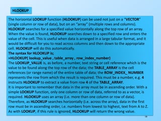 128
HLOOKUP
The horizontal LOOKUP function (HLOOKUP) can be used not just on a “VECTOR”
(single column or row of data), but on an “array” (multiple rows and columns).
HLOOKUP searches for a specified value horizontally along the top row of an array.
When the value is found, HLOOKUP searches down to a specified row and enters the
value of the cell. This is useful when data is arranged in a large tabular format, and it
would be difficult for you to read across columns and then down to the appropriate
cell. HLOOKUP will do this automatically.
The syntax for HLOOKUP is;
=HLOOKUP( lookup_value , table_array , row_index_number)
The LOOKUP_VALUE is, as before, a number, text string or cell reference which is the
value to be found along the top row of the data; the TABLE_ARRAY is the cell
references (or range name) of the entire table of data; the ROW_INDEX_ NUMBER
represents the row from which the result is required. This must be a number, e.g. 4
instructs HLOOKUP to extract a value from row 4 of the TABLE_ARRAY.
It is important to remember that data in the array must be in ascending order. With a
simple LOOKUP function, only one column or row of data, referred to as a vector, is
required. HLOOKUP uses an array (i.e. more than one column or row of data).
Therefore, as HLOOKUP searches horizontally (i.e. across the array), data in the first
row must be in ascending order, i.e. numbers from lowest to highest, text from A to Z.
As with LOOKUP, if this rule is ignored, HLOOKUP will return the wrong value.
 