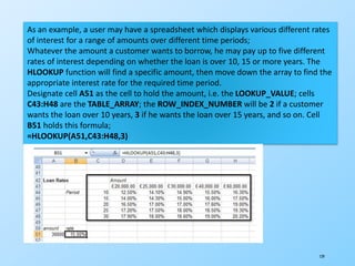 129
As an example, a user may have a spreadsheet which displays various different rates
of interest for a range of amounts over different time periods;
Whatever the amount a customer wants to borrow, he may pay up to five different
rates of interest depending on whether the loan is over 10, 15 or more years. The
HLOOKUP function will find a specific amount, then move down the array to find the
appropriate interest rate for the required time period.
Designate cell A51 as the cell to hold the amount, i.e. the LOOKUP_VALUE; cells
C43:H48 are the TABLE_ARRAY; the ROW_INDEX_NUMBER will be 2 if a customer
wants the loan over 10 years, 3 if he wants the loan over 15 years, and so on. Cell
B51 holds this formula;
=HLOOKUP(A51,C43:H48,3)
 