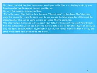 13
Go ahead and click the slicer buttons and watch your table filter – try finding books by your
favorite author, by the type of monster you like, etc.
Here’s a few things to note as you filter:
•The table column filter buttons show the same “filtered state” as the slicers. That’s because
under the covers they work the same way. So you can use the table drop down filters and the
slicers together (this can be useful in more advanced filtering scenarios).
•The slicer buttons themselves tell you about your data. For instance if you select Peter Straub
from the authors slicer, you’ll see that while there is data in our list for lots of types of books, he
only has books about Ghosts or Psychopath in our list, with ratings that are either 4 or 4.5, and
some of his books have been made into movies.
 