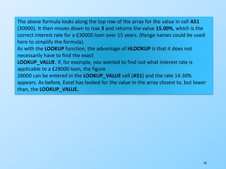 130
The above formula looks along the top row of the array for the value in cell A51
(30000). It then moves down to row 3 and returns the value 15.00%, which is the
correct interest rate for a £30000 loan over 15 years. (Range names could be used
here to simplify the formula).
As with the LOOKUP function, the advantage of HLOOKUP is that it does not
necessarily have to find the exact
LOOKUP_VALUE. If, for example, you wanted to find out what interest rate is
applicable to a £28000 loan, the figure
28000 can be entered in the LOOKUP_VALUE cell (A51) and the rate 14.30%
appears. As before, Excel has looked for the value in the array closest to, but lower
than, the LOOKUP_VALUE.
 