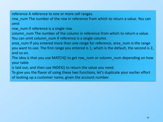 135
reference A reference to one or more cell ranges.
row_num The number of the row in reference from which to return a value. You can
omit
row_num if reference is a single row.
column_num The number of the column in reference from which to return a value.
You can omit column_num if reference is a single column.
area_num If you entered more than one range for reference, area_num is the range
you want to use. The first range you entered is 1, which is the default, the second is 2,
and so on.
The idea is that you use MATCH() to get row_num or column_num depending on how
your table
is laid out, and then use INDEX() to return the value you need.
To give you the flavor of using these two functions, let’s duplicate your earlier effort
of looking up a customer name, given the account number.
 